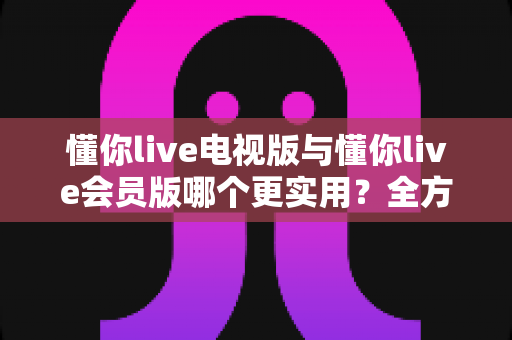 懂你live电视版与懂你live会员版哪个更实用?全方位对比解析助你选对版本不花冤枉钱 懂你live电视版与懂你live会员版哪个更实用?全方位对比解析助你选对版本不花冤枉钱