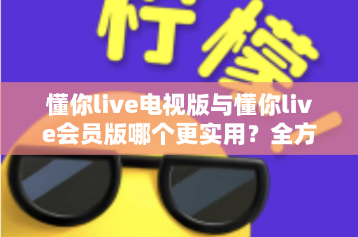 懂你live电视版与懂你live会员版哪个更实用？全方位对比解析助你选对版本不花冤枉钱