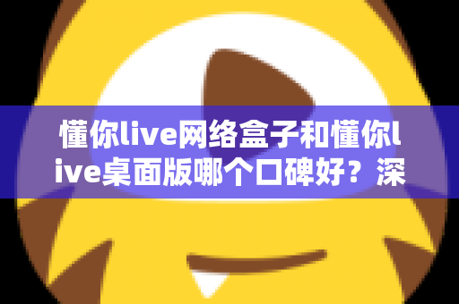 懂你live网络盒子和懂你live桌面版哪个口碑好？深度对比评测帮你选出更合适的版本