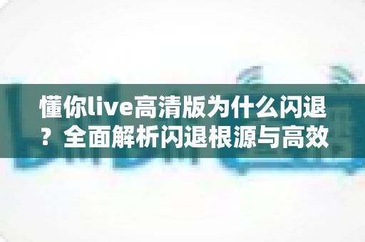 懂你live高清版为什么闪退?全面解析闪退根源与高效解决方案指南 懂你live高清版为什么闪退?全面解析闪退根源与高效解决方案指南