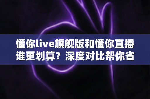 懂你live旗舰版和懂你直播谁更划算？深度对比帮你省钱不踩坑