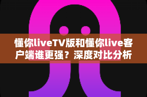 懂你liveTV版和懂你live客户端谁更强？深度对比分析帮你选对版本