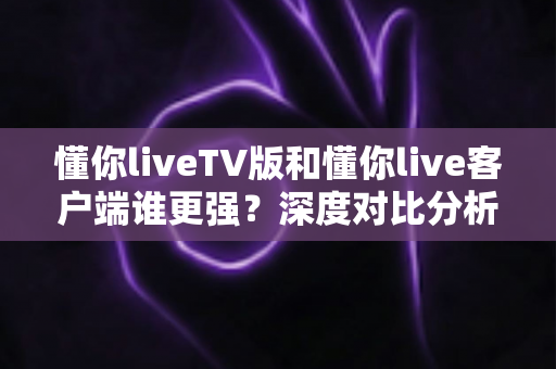 懂你liveTV版和懂你live客户端谁更强？深度对比分析帮你选对版本