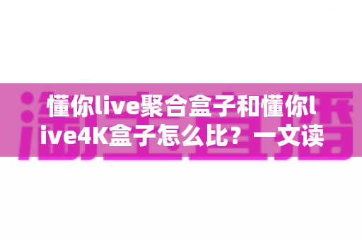 懂你live聚合盒子和懂你live4K盒子怎么比？一文读懂选购要点与深度对比指南