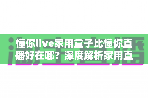 懂你live家用盒子比懂你直播好在哪？深度解析家用直播盒子的核心优势与选购指南