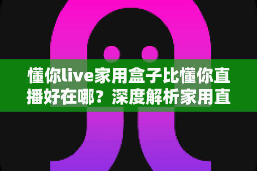 懂你live家用盒子比懂你直播好在哪？深度解析家用直播盒子的核心优势与选购指南