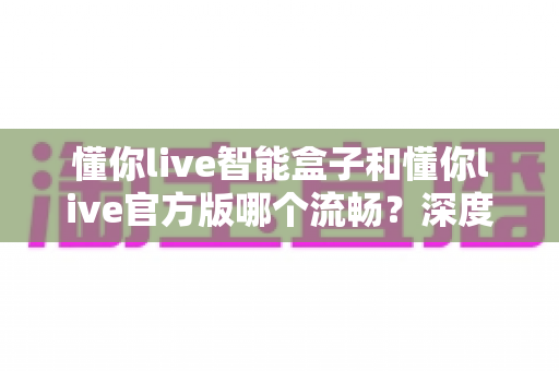 懂你live智能盒子和懂你live官方版哪个流畅？深度对比解析助你选出最佳观影方案