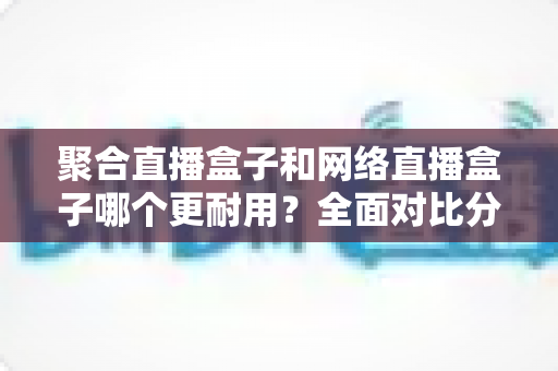 聚合直播盒子和网络直播盒子哪个更耐用？全面对比分析与选购指南