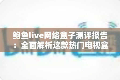 鲍鱼live网络盒子测评报告：全面解析这款热门电视盒子的真实表现