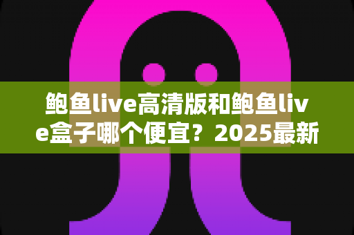 鲍鱼live高清版和鲍鱼live盒子哪个便宜？2025最新价格对比与省钱选购指南