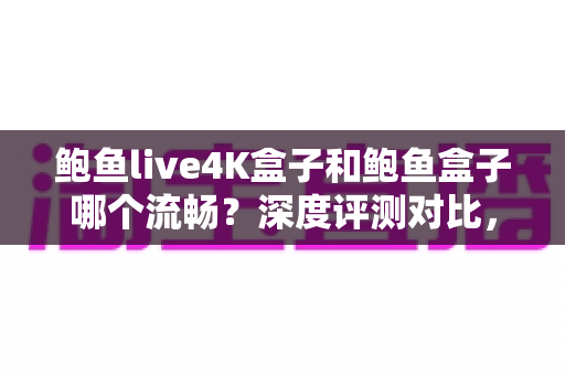 鲍鱼live4K盒子和鲍鱼盒子哪个流畅？深度评测对比，帮你选出真正顺滑不卡顿的观影神器
