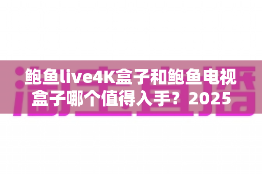 鲍鱼live4K盒子和鲍鱼电视盒子哪个值得入手?2025年最全选购对比指南,看完再买不后悔! 鲍鱼live4K盒子和鲍鱼电视盒子哪个值得入手?2025年最全选购对比指南,看完再买不后悔!