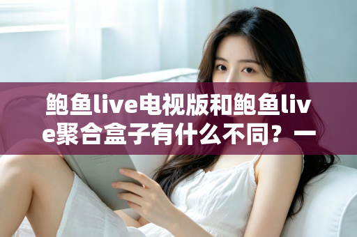 鲍鱼live电视版和鲍鱼live聚合盒子有什么不同？一文读懂两大版本核心差异，选对版本不踩坑