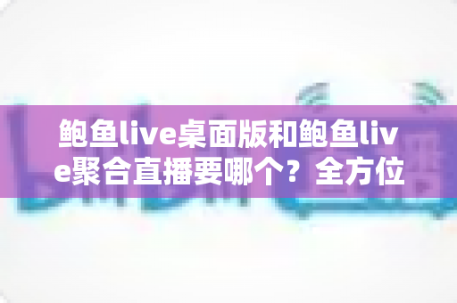 鲍鱼live桌面版和鲍鱼live聚合直播要哪个？全方位对比分析与选择指南