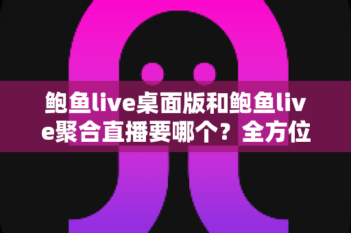 鲍鱼live桌面版和鲍鱼live聚合直播要哪个？全方位对比分析与选择指南