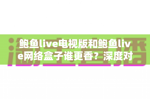 鲍鱼live电视版和鲍鱼live网络盒子谁更香?深度对比帮你选对大屏追剧方案 鲍鱼live电视版和鲍鱼live网络盒子谁更香?深度对比帮你选对大屏追剧方案