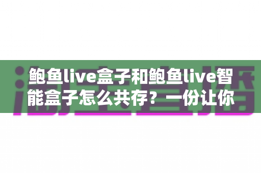 鲍鱼live盒子和鲍鱼live智能盒子怎么共存?一份让你两全其美的完整使用指南 鲍鱼live盒子和鲍鱼live智能盒子怎么共存?一份让你两全其美的完整使用指南