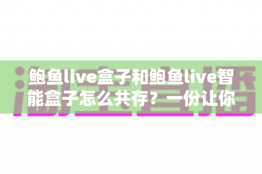 鲍鱼live盒子和鲍鱼live智能盒子怎么共存？一份让你两全其美的完整使用指南