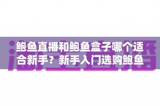 鲍鱼直播和鲍鱼盒子哪个适合新手?新手入门选购鲍鱼全攻略与避坑指南 鲍鱼直播和鲍鱼盒子哪个适合新手?新手入门选购鲍鱼全攻略与避坑指南
