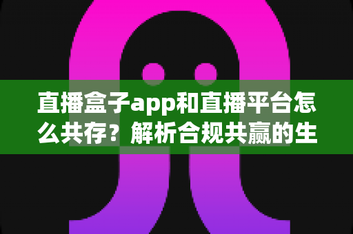 直播盒子app和直播平台怎么共存？解析合规共赢的生态发展之路