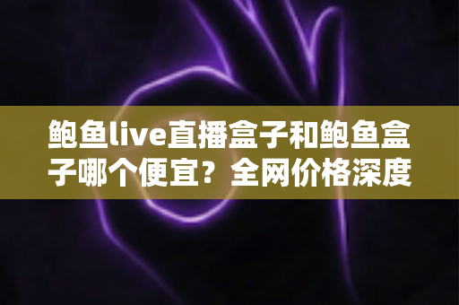 鲍鱼live直播盒子和鲍鱼盒子哪个便宜?全网价格深度对比与高性价比选购指南 鲍鱼live直播盒子和鲍鱼盒子哪个便宜?全网价格深度对比与高性价比选购指南