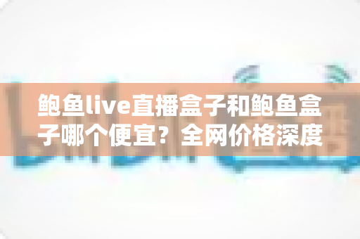 鲍鱼live直播盒子和鲍鱼盒子哪个便宜?全网价格深度对比与高性价比选购指南 鲍鱼live直播盒子和鲍鱼盒子哪个便宜?全网价格深度对比与高性价比选购指南