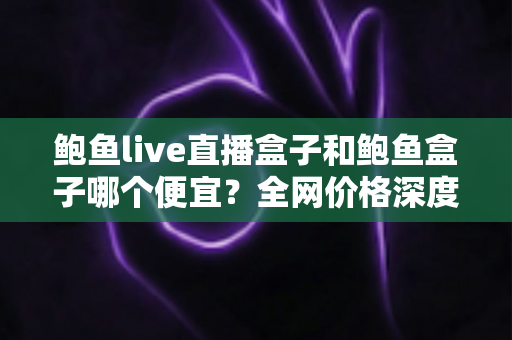 鲍鱼live直播盒子和鲍鱼盒子哪个便宜？全网价格深度对比与高性价比选购指南