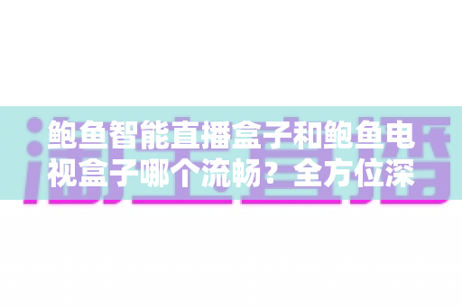鲍鱼智能直播盒子和鲍鱼电视盒子哪个流畅？全方位深度对比评测，教您选出最适合的观影利器