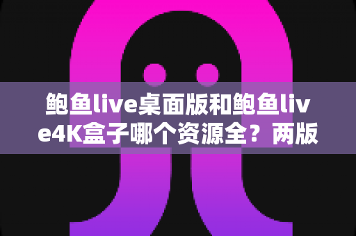 鲍鱼live桌面版和鲍鱼live4K盒子哪个资源全？两版本全方位深度对比指南