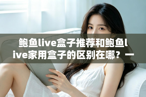 鲍鱼live盒子推荐和鲍鱼live家用盒子的区别在哪？一篇文章帮你彻底理清选购思路