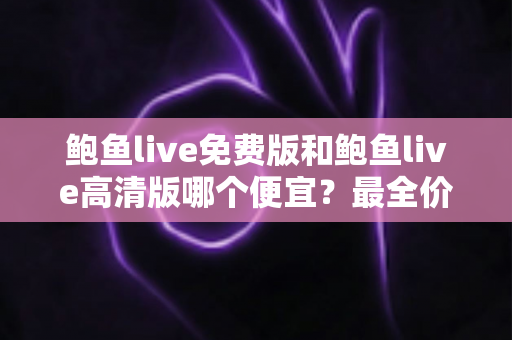 鲍鱼live免费版和鲍鱼live高清版哪个便宜？最全价格对比与选择攻略