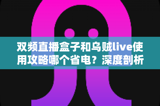 双频直播盒子和乌贼live使用攻略哪个省电？深度剖析功耗差异与实用省电技巧