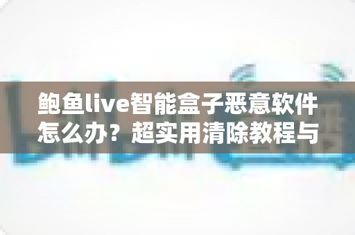 鲍鱼live智能盒子恶意软件怎么办？超实用清除教程与安全防护全攻略
