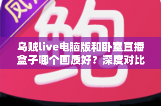 乌贼live电脑版和卧室直播盒子哪个画质好？深度对比解析，帮你找到最清晰的直播方案
