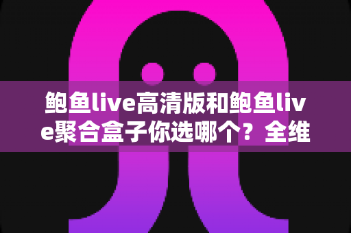 鲍鱼live高清版和鲍鱼live聚合盒子你选哪个？全维度深度对比助你找到最适合的观赛神器