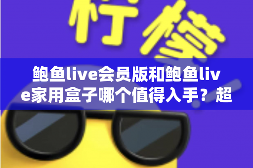 鲍鱼live会员版和鲍鱼live家用盒子哪个值得入手？超详细对比评测帮你选出最划算的家庭影音方案