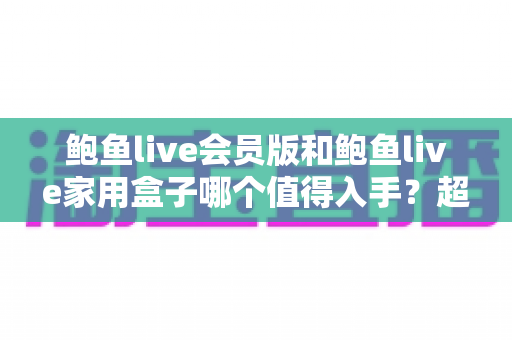 鲍鱼live会员版和鲍鱼live家用盒子哪个值得入手？超详细对比评测帮你选出最划算的家庭影音方案
