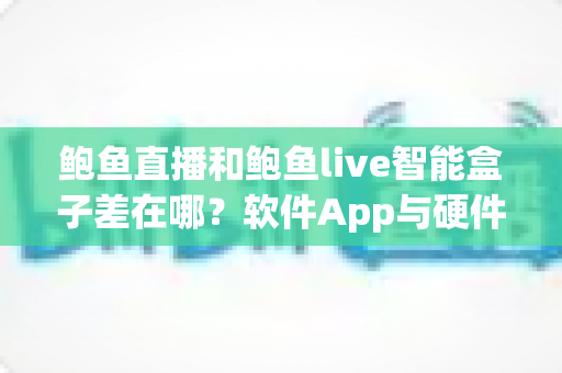 鲍鱼直播和鲍鱼live智能盒子差在哪？软件App与硬件盒子全维度差异解析与选购指南