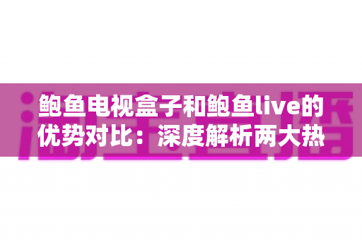 鲍鱼电视盒子和鲍鱼live的优势对比：深度解析两大热门观影方案，帮您选对家庭娱乐装备