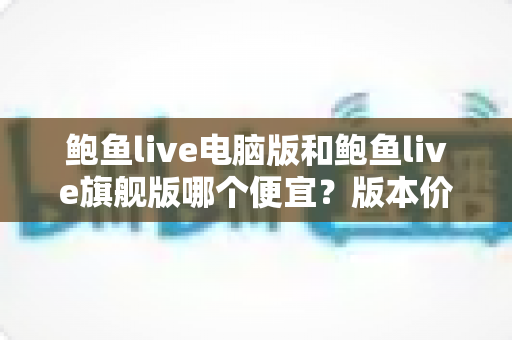 鲍鱼live电脑版和鲍鱼live旗舰版哪个便宜？版本价格对比与省钱选购全攻略