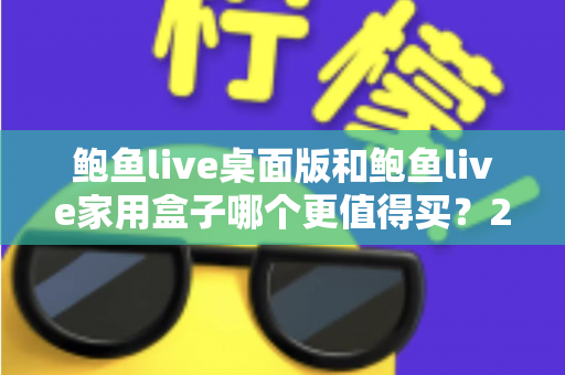 鲍鱼live桌面版和鲍鱼live家用盒子哪个更值得买？2025最新全面对比选购指南