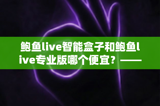 鲍鱼live智能盒子和鲍鱼live专业版哪个便宜?——最新价格对比与省钱选购指南 鲍鱼live智能盒子和鲍鱼live专业版哪个便宜?——最新价格对比与省钱选购指南