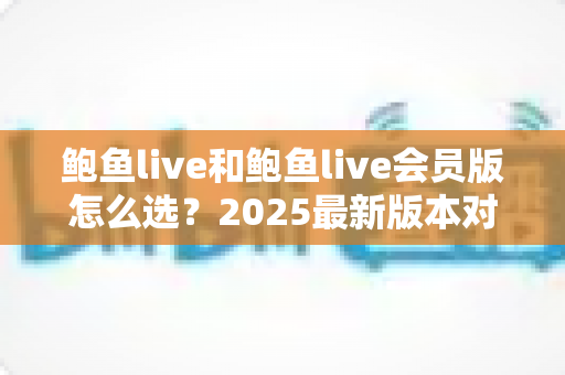 鲍鱼live和鲍鱼live会员版怎么选?2025最新版本对比与实用选购指南,帮你花对每一分钱 鲍鱼live和鲍鱼live会员版怎么选?2025最新版本对比与实用选购指南,帮你花对每一分钱