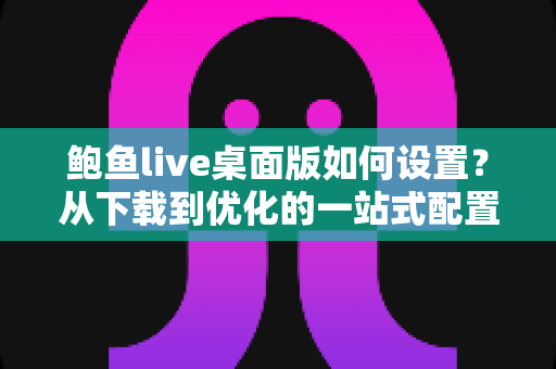 鲍鱼live桌面版如何设置?从下载到优化的一站式配置指南 鲍鱼live桌面版如何设置?从下载到优化的一站式配置指南