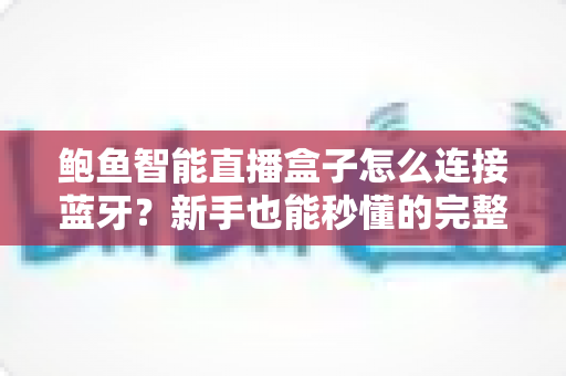 鲍鱼智能直播盒子怎么连接蓝牙？新手也能秒懂的完整教程与实用技巧