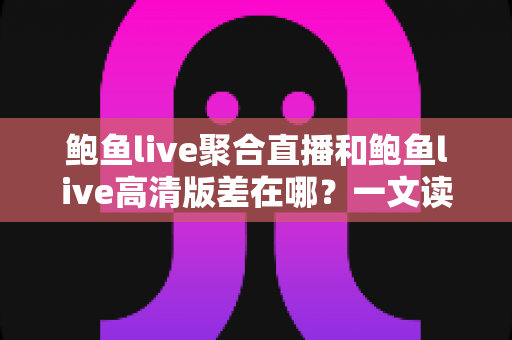 鲍鱼live聚合直播和鲍鱼live高清版差在哪？一文读懂两大版本的核心区别与选择指南