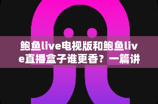 鲍鱼live电视版和鲍鱼live直播盒子谁更香？一篇讲透差异的深度对比与避坑指南