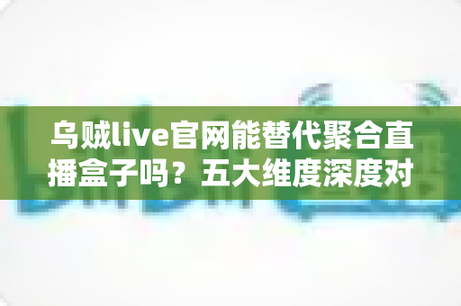 乌贼live官网能替代聚合直播盒子吗？五大维度深度对比与观赛选择全攻略