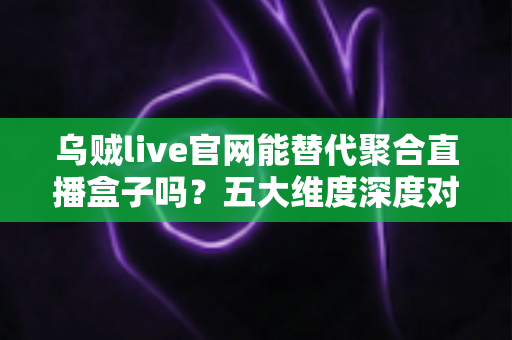 乌贼live官网能替代聚合直播盒子吗？五大维度深度对比与观赛选择全攻略