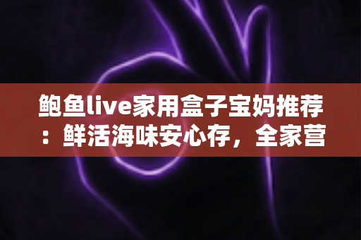 鲍鱼live家用盒子宝妈推荐：鲜活海味安心存，全家营养好帮手